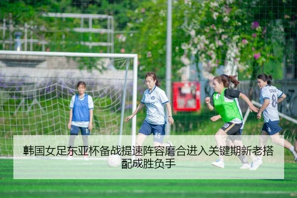 韩国女足东亚杯备战提速阵容磨合进入关键期新老搭配成胜负手